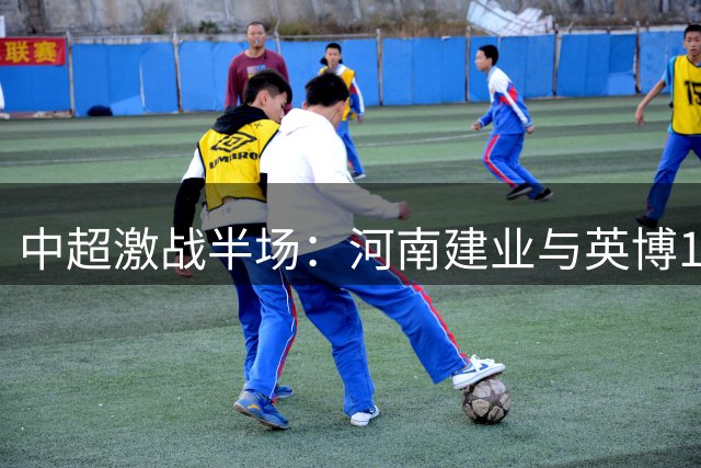 中超激战半场：河南建业与英博1-1战平 外援斯坦丘与本土新星钟义浩各建一功