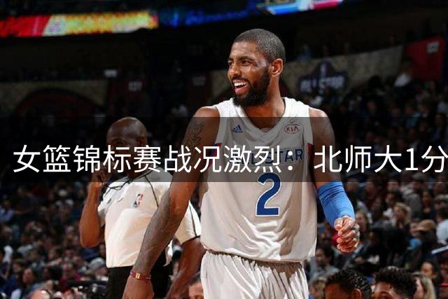 女篮锦标赛战况激烈：北师大1分险胜合肥 陕西加时绝杀新疆