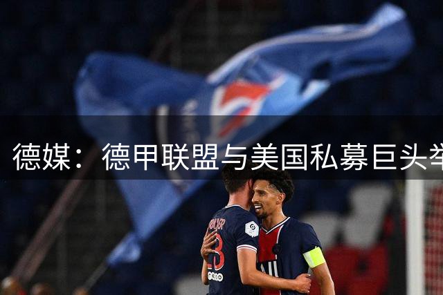 德媒：德甲联盟与美国私募巨头举行秘密会谈，或融资10亿欧元