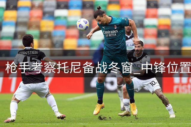 枪手考察托尼备战冬窗 中锋位置或将调整