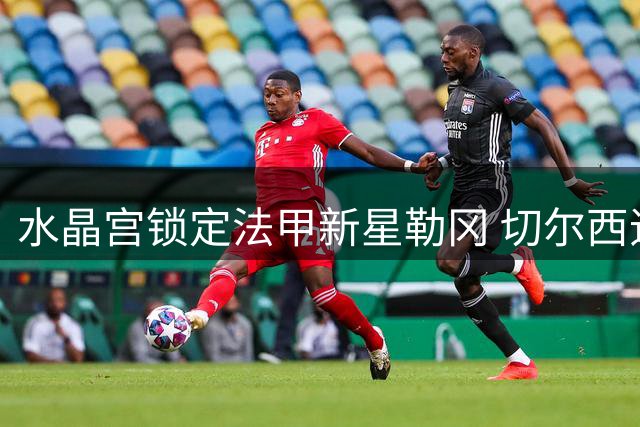 水晶宫锁定法甲新星勒冈 切尔西追逐拉克鲁瓦或引发连锁反应