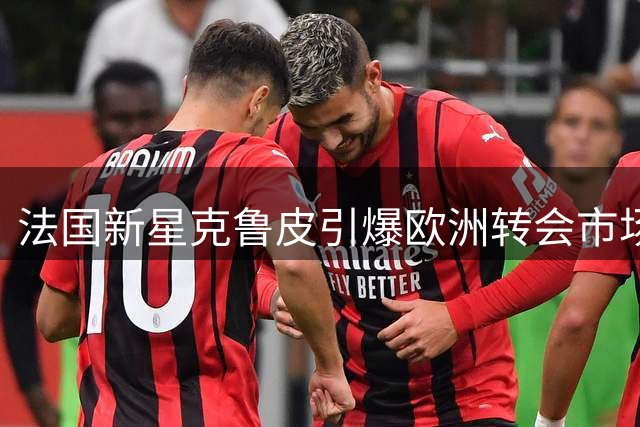 法国新星克鲁皮引爆欧洲转会市场 三豪门上演亿元争夺战