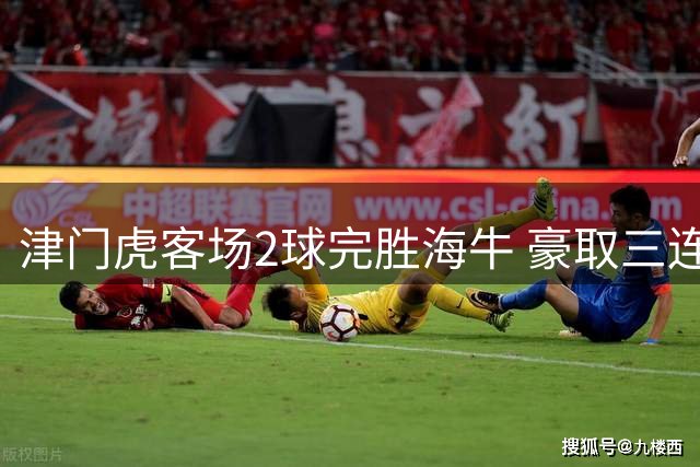 津门虎客场2球完胜海牛 豪取三连胜跃出降级泥潭