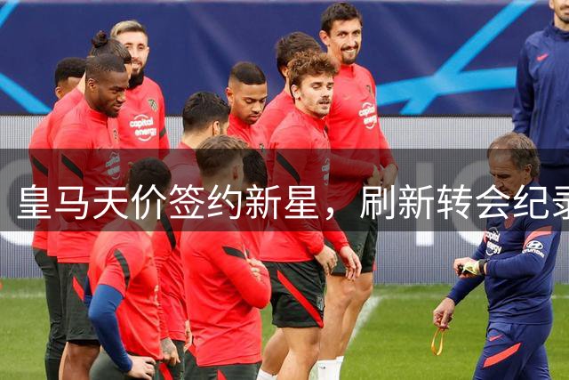 皇马天价签约新星，刷新转会纪录引发轰动