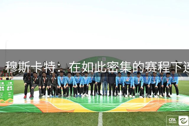 穆斯卡特：在如此密集的赛程下连续作战，能拿下这场比赛令人欣慰