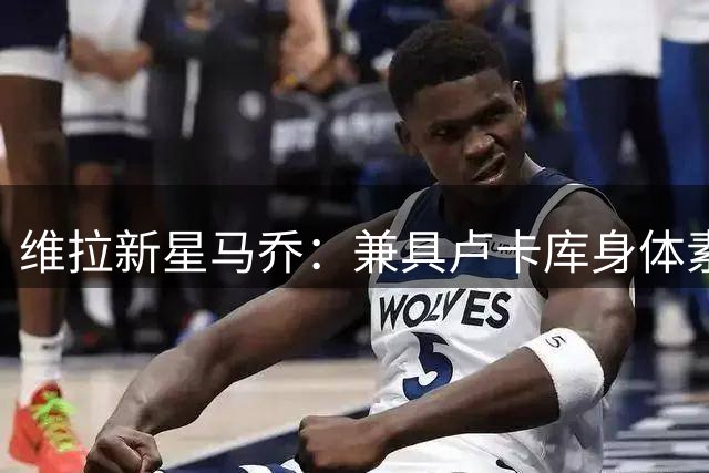 维拉新星马乔：兼具卢卡库身体素质与哈兰德技术