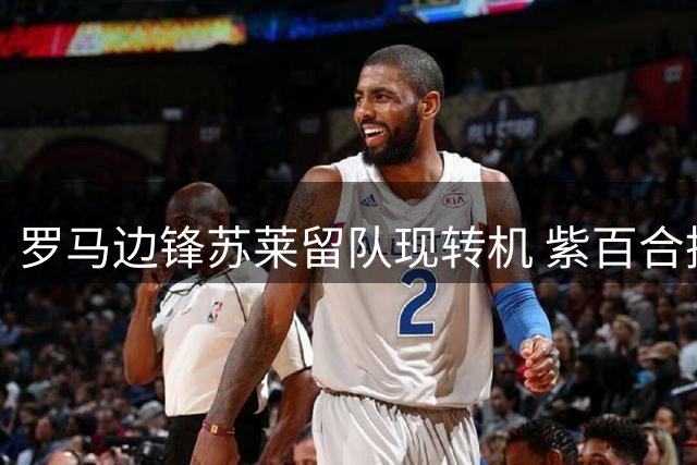罗马边锋苏莱留队现转机 紫百合挖角遇球员意愿阻力