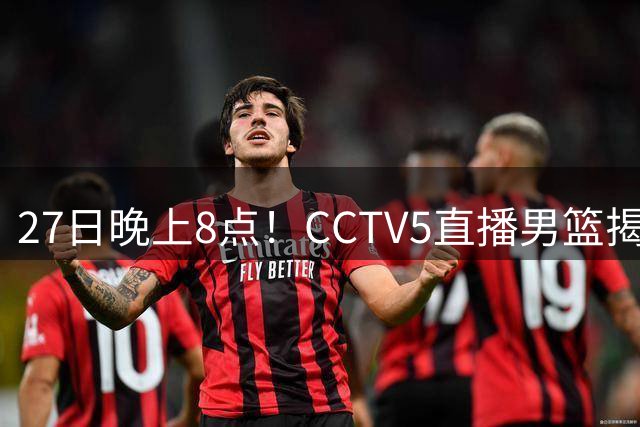 27日晚上8点！CCTV5直播男篮揭幕战，杨瀚森领衔12人大名单，郭士强争开门红